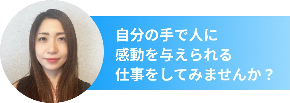 自分の手で人に 感動を与えられる 仕事をしてみませんか？