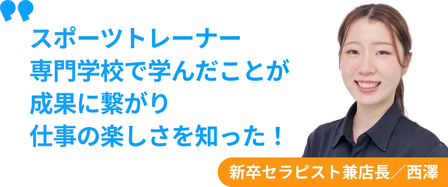 新卒セラピスト兼店長　西澤　スポーツトレーナー 専門学校で学んだことが 成果に繋がり 仕事の楽しさを知った！